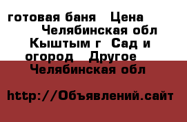 готовая баня › Цена ­ 133 000 - Челябинская обл., Кыштым г. Сад и огород » Другое   . Челябинская обл.